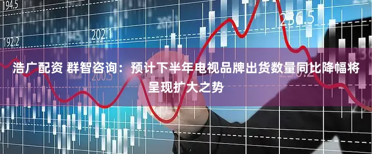 浩广配资 群智咨询：预计下半年电视品牌出货数量同比降幅将呈现扩大之势
