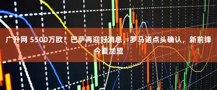 广升网 5500万欧！巴萨再迎好消息，罗马诺点头确认，新前锋今夏加盟