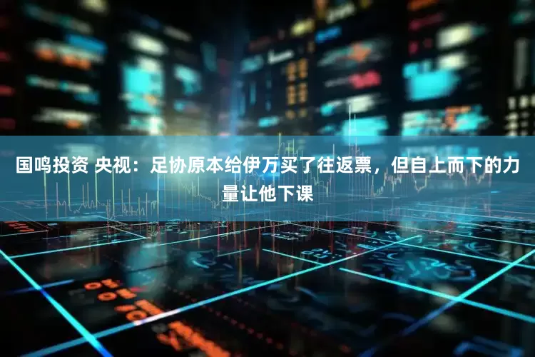国鸣投资 央视：足协原本给伊万买了往返票，但自上而下的力量让他下课