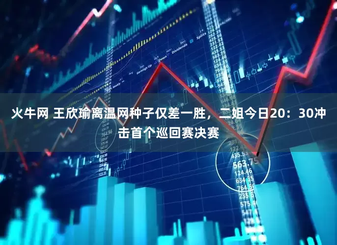 火牛网 王欣瑜离温网种子仅差一胜，二姐今日20：30冲击首个巡回赛决赛