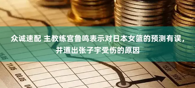 众诚速配 主教练宫鲁鸣表示对日本女篮的预测有误，并道出张子宇受伤的原因