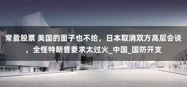 常盈股票 美国的面子也不给，日本取消双方高层会谈，全怪特朗普要求太过火_中国_国防开支