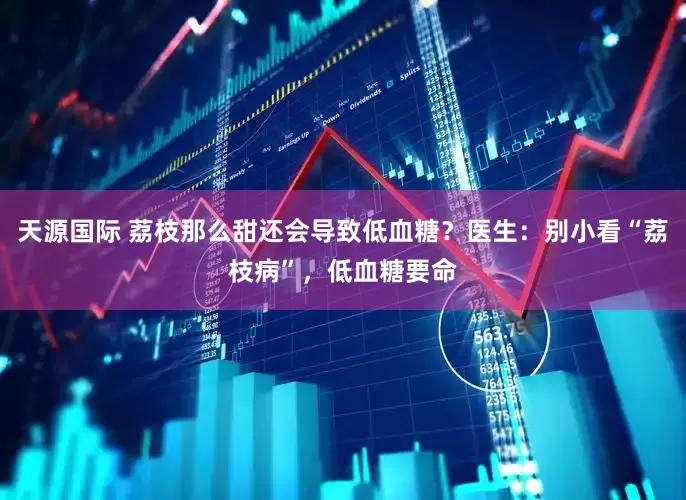 天源国际 荔枝那么甜还会导致低血糖？医生：别小看“荔枝病”，低血糖要命