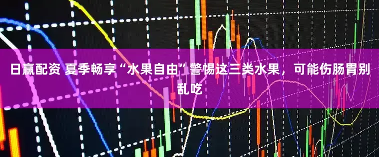 日赢配资 夏季畅享“水果自由”警惕这三类水果，可能伤肠胃别乱吃