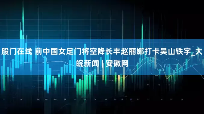 股门在线 前中国女足门将空降长丰赵丽娜打卡吴山铁字_大皖新闻 | 安徽网