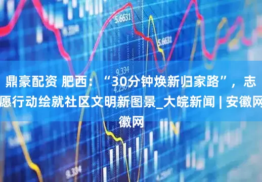 鼎豪配资 肥西：“30分钟焕新归家路”，志愿行动绘就社区文明新图景_大皖新闻 | 安徽网