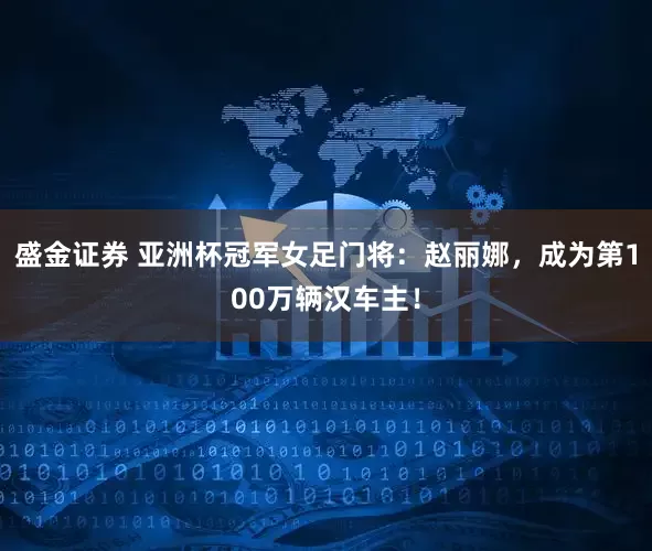 盛金证券 亚洲杯冠军女足门将：赵丽娜，成为第100万辆汉车主！
