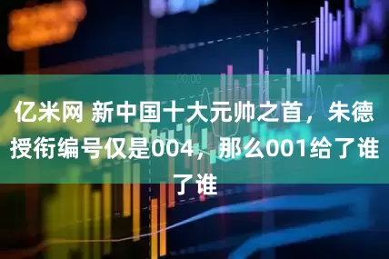 亿米网 新中国十大元帅之首，朱德授衔编号仅是004，那么001给了谁