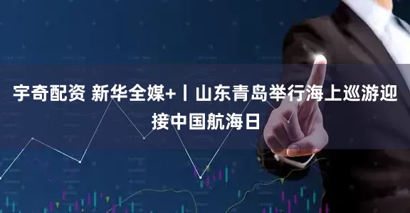 宇奇配资 新华全媒+丨山东青岛举行海上巡游迎接中国航海日