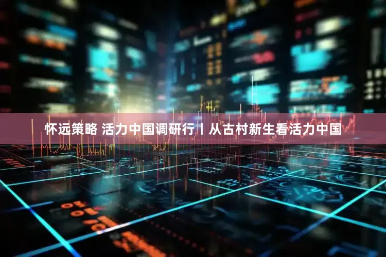 怀远策略 活力中国调研行丨从古村新生看活力中国