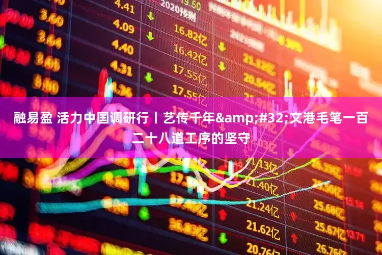 融易盈 活力中国调研行丨艺传千年&#32;文港毛笔一百二十八道工序的坚守