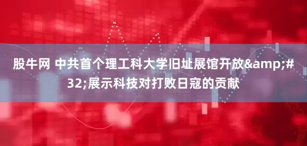 股牛网 中共首个理工科大学旧址展馆开放&#32;展示科技对打败日寇的贡献
