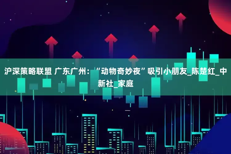 沪深策略联盟 广东广州：“动物奇妙夜”吸引小朋友_陈楚红_中新社_家庭