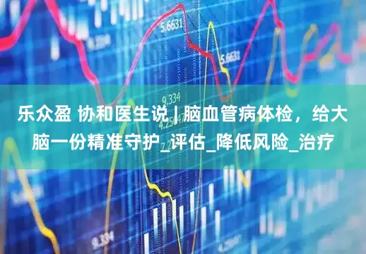 乐众盈 协和医生说 | 脑血管病体检，给大脑一份精准守护_评估_降低风险_治疗
