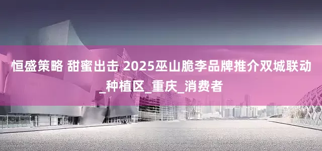 恒盛策略 甜蜜出击 2025巫山脆李品牌推介双城联动_种植区_重庆_消费者