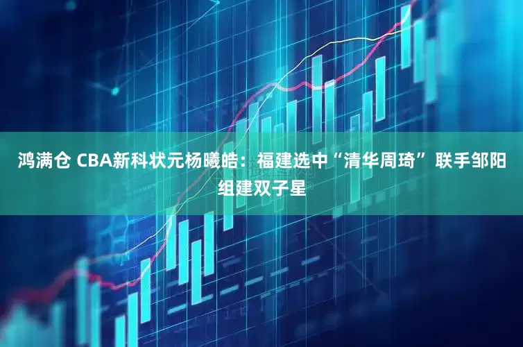 鸿满仓 CBA新科状元杨曦皓：福建选中“清华周琦” 联手邹阳组建双子星