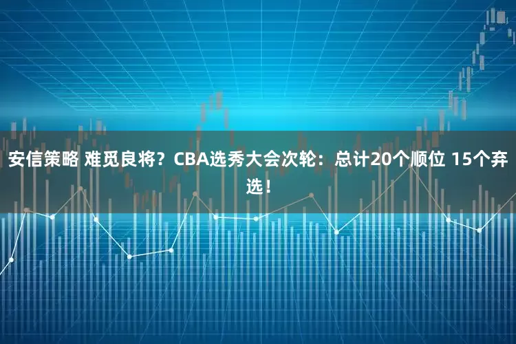 安信策略 难觅良将？CBA选秀大会次轮：总计20个顺位 15个弃选！