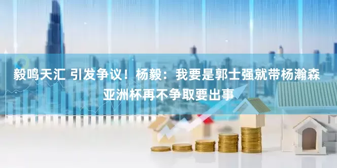 毅鸣天汇 引发争议！杨毅：我要是郭士强就带杨瀚森 亚洲杯再不争取要出事