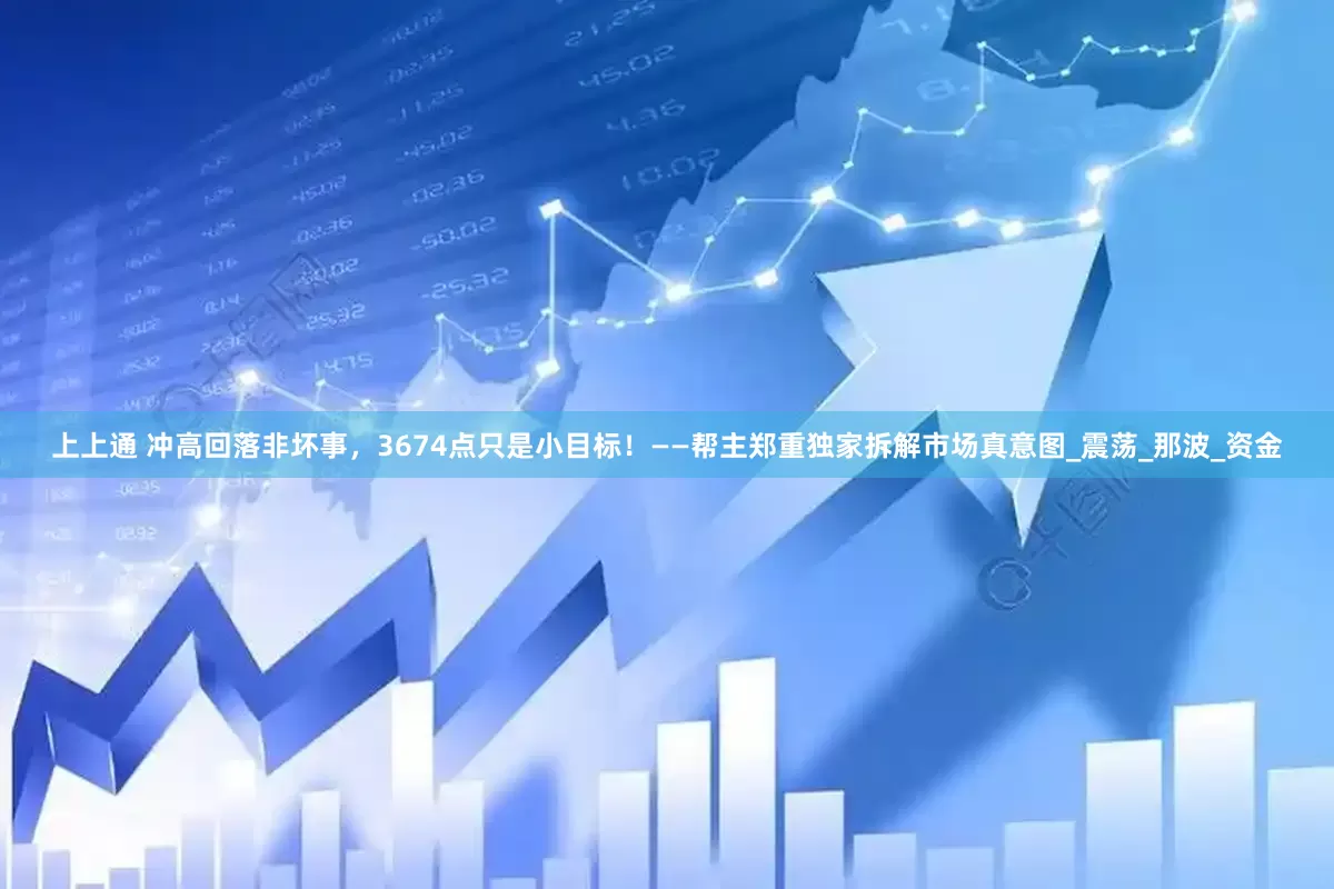 上上通 冲高回落非坏事，3674点只是小目标！——帮主郑重独家拆解市场真意图_震荡_那波_资金