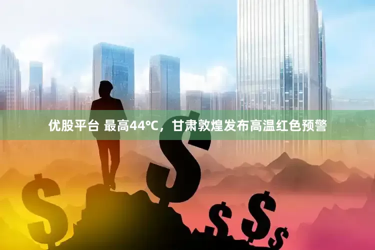 优股平台 最高44℃，甘肃敦煌发布高温红色预警