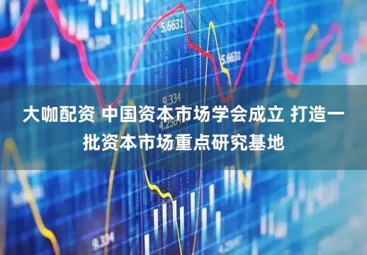 大咖配资 中国资本市场学会成立 打造一批资本市场重点研究基地