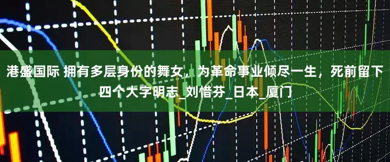 港盛国际 拥有多层身份的舞女，为革命事业倾尽一生，死前留下四个大字明志_刘惜芬_日本_厦门
