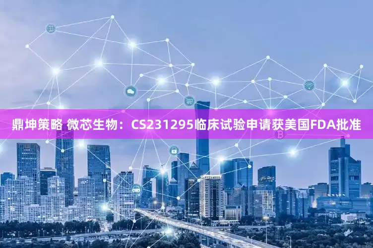 鼎坤策略 微芯生物：CS231295临床试验申请获美国FDA批准