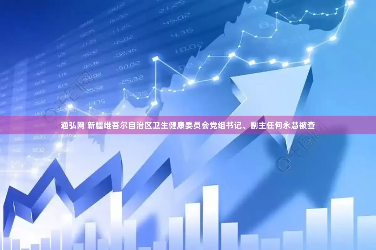 通弘网 新疆维吾尔自治区卫生健康委员会党组书记、副主任何永慧被查