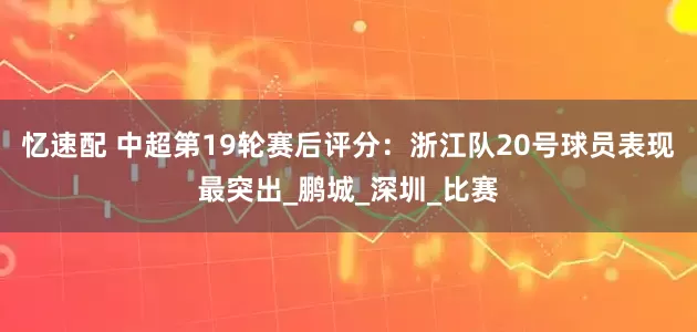 忆速配 中超第19轮赛后评分：浙江队20号球员表现最突出_鹏城_深圳_比赛