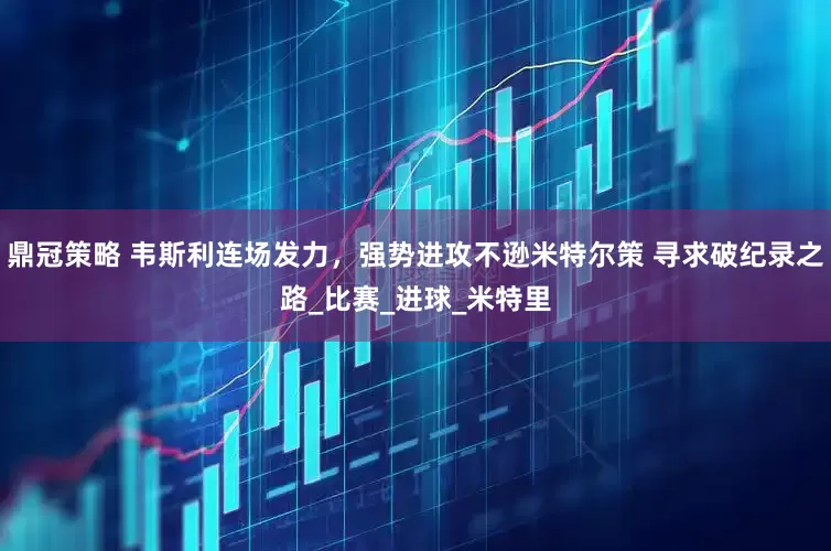 鼎冠策略 韦斯利连场发力，强势进攻不逊米特尔策 寻求破纪录之路_比赛_进球_米特里