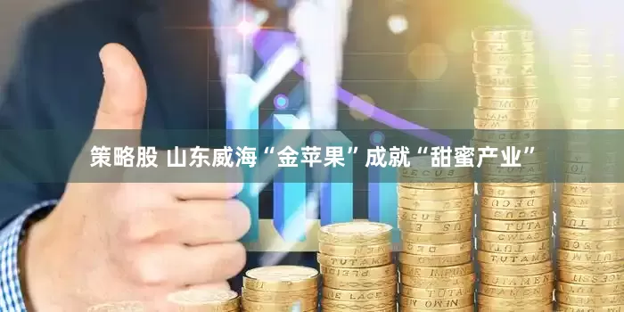 策略股 山东威海“金苹果”成就“甜蜜产业”
