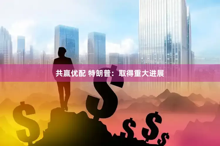 共赢优配 特朗普：取得重大进展