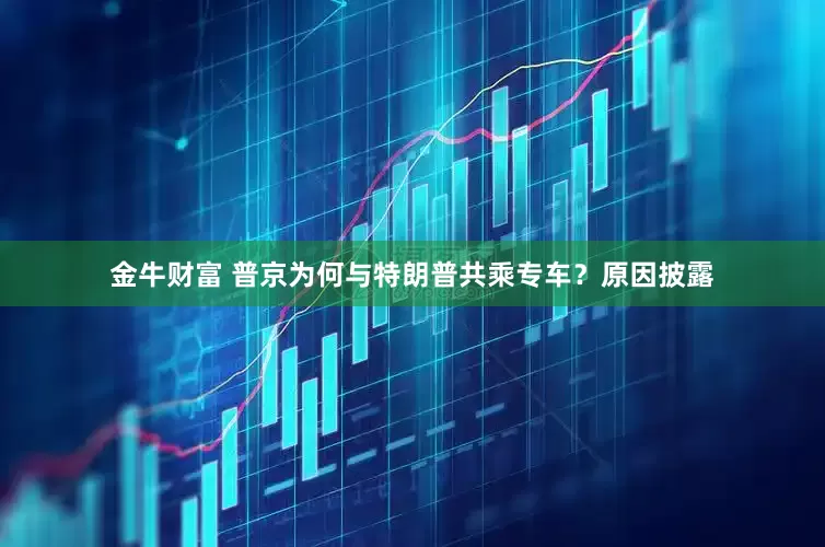金牛财富 普京为何与特朗普共乘专车？原因披露