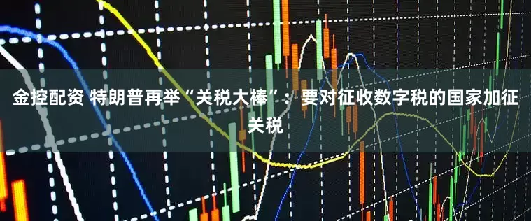 金控配资 特朗普再举“关税大棒”：要对征收数字税的国家加征关税