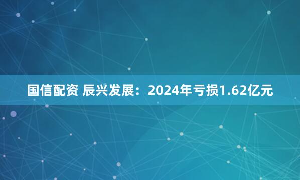 国信配资 辰兴发展：2024年亏损1.62亿元
