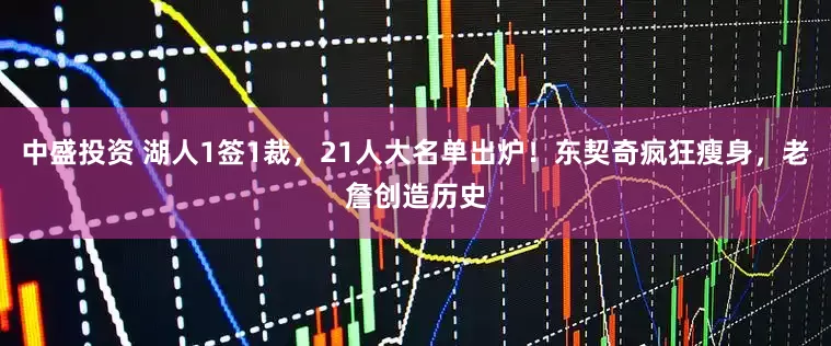 中盛投资 湖人1签1裁，21人大名单出炉！东契奇疯狂瘦身，老詹创造历史