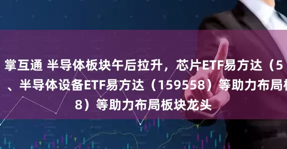 掌互通 半导体板块午后拉升，芯片ETF易方达（516350）、半导体设备ETF易方达（159558）等助力布局板块龙头