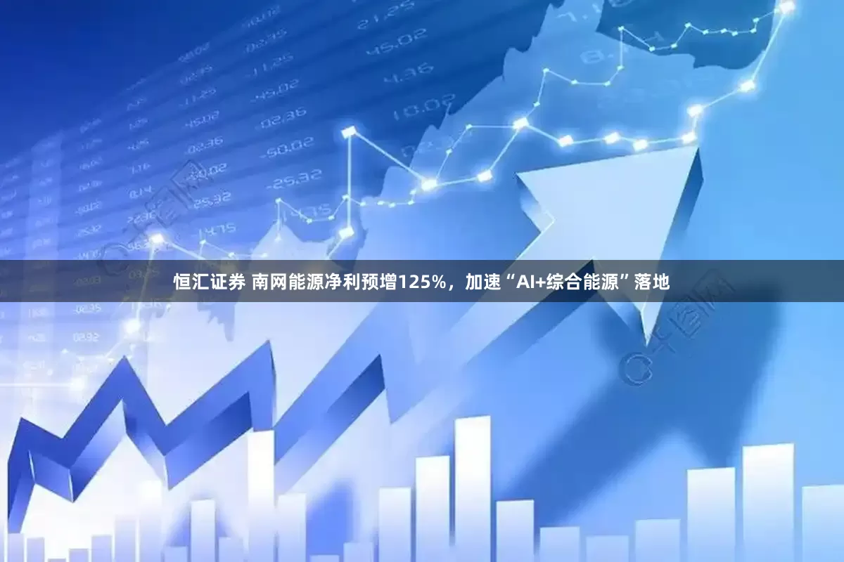 恒汇证券 南网能源净利预增125%，加速“AI+综合能源”落地