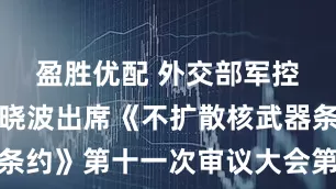 盈胜优配 外交部军控司司长孙晓波出席《不扩散核武器条约》第十一次审议大会第三次筹备会
