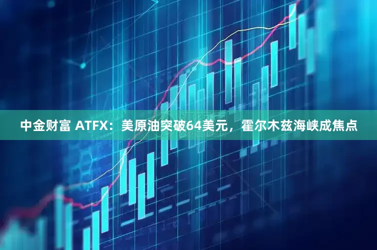 中金财富 ATFX：美原油突破64美元，霍尔木兹海峡成焦点