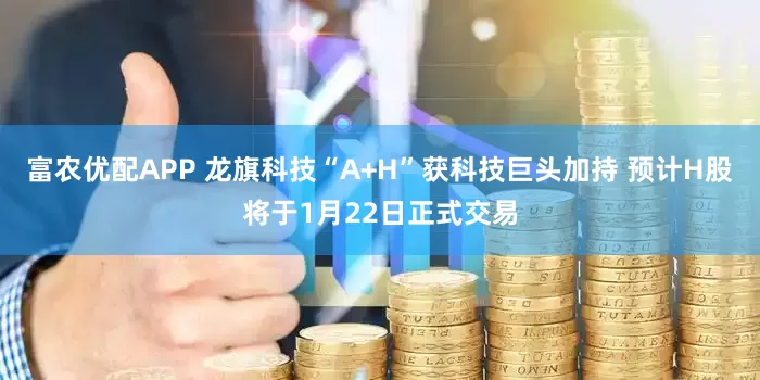 富农优配APP 龙旗科技“A+H”获科技巨头加持 预计H股将于1月22日正式交易