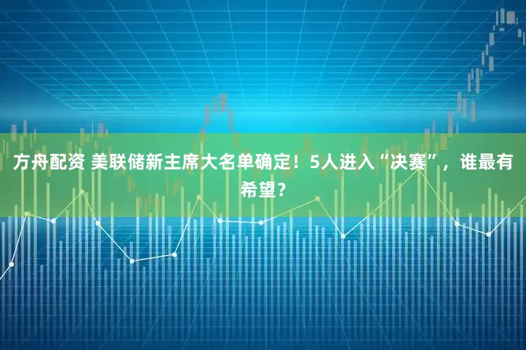方舟配资 美联储新主席大名单确定！5人进入“决赛”，谁最有希望？