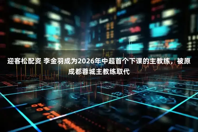 迎客松配资 李金羽成为2026年中超首个下课的主教练，被原成都蓉城主教练取代